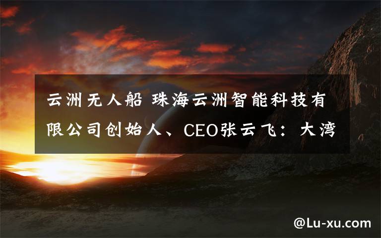 云洲無人船 珠海云洲智能科技有限公司創(chuàng)始人、CEO張云飛：大灣區(qū)要素便捷流通助力企業(yè)成長