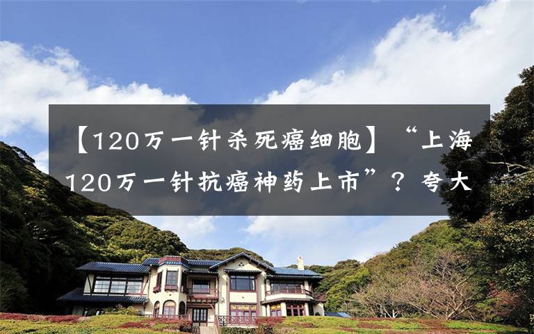 【120萬一針殺死癌細胞】“上海120萬一針抗癌神藥上市”？夸大其詞，大眾切忌偏聽偏信