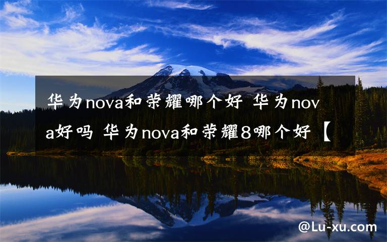 華為nova和榮耀哪個好 華為nova好嗎 華為nova和榮耀8哪個好【詳解】