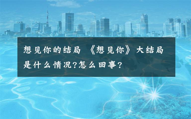 想見你的結(jié)局 《想見你》大結(jié)局是什么情況?怎么回事?