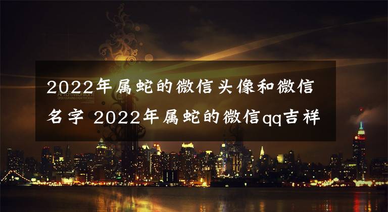 2022年屬蛇的微信頭像和微信名字 2022年屬蛇的微信qq吉祥頭像