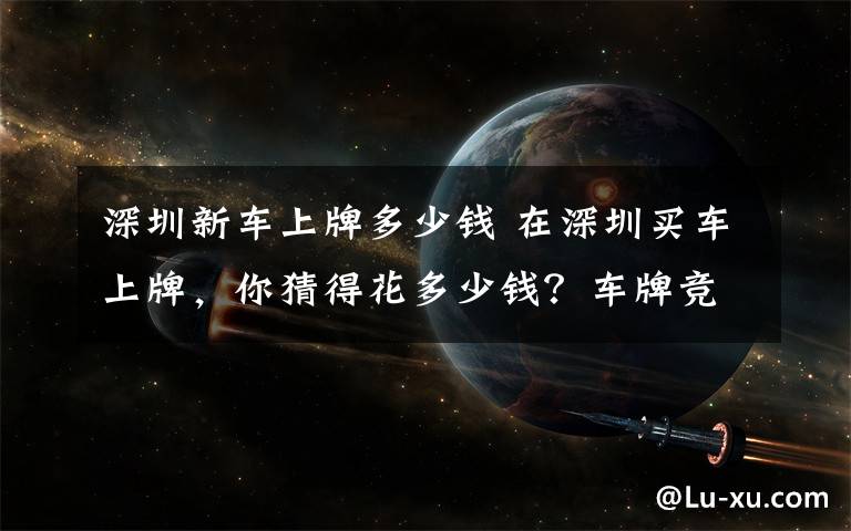 深圳新車上牌多少錢 在深圳買車上牌，你猜得花多少錢？車牌競價這個數(shù)！