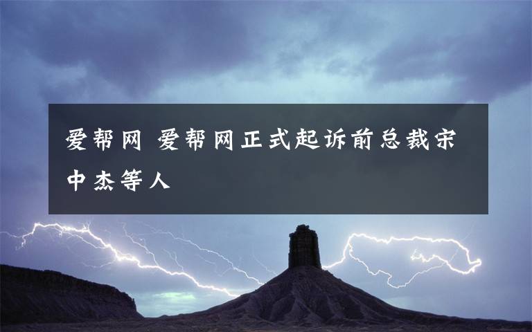 愛幫網(wǎng) 愛幫網(wǎng)正式起訴前總裁宋中杰等人