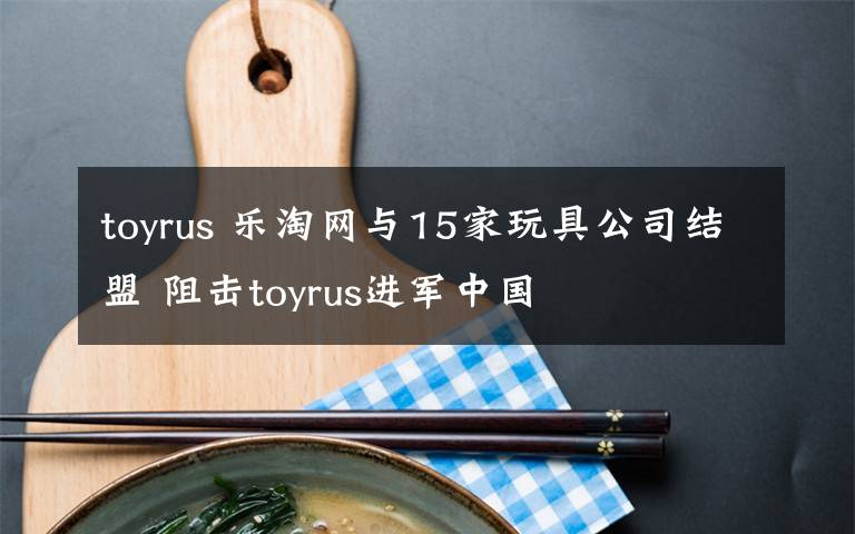 toyrus 樂淘網(wǎng)與15家玩具公司結(jié)盟 阻擊toyrus進(jìn)軍中國(guó)