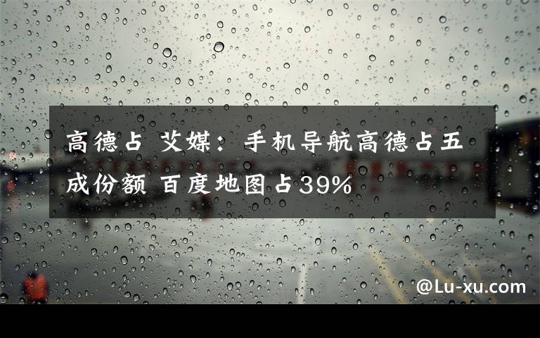 高德占 艾媒：手機(jī)導(dǎo)航高德占五成份額 百度地圖占39%