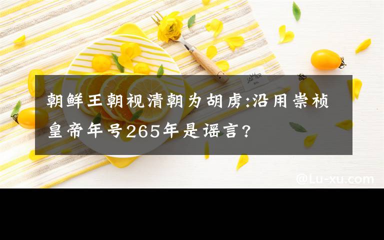 朝鮮王朝視清朝為胡虜:沿用崇禎皇帝年號(hào)265年是謠言?