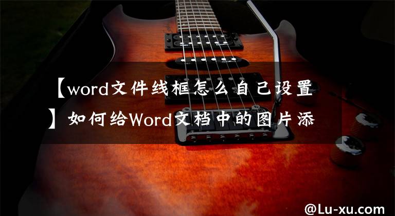 【word文件線框怎么自己設(shè)置】如何給Word文檔中的圖片添加邊框？