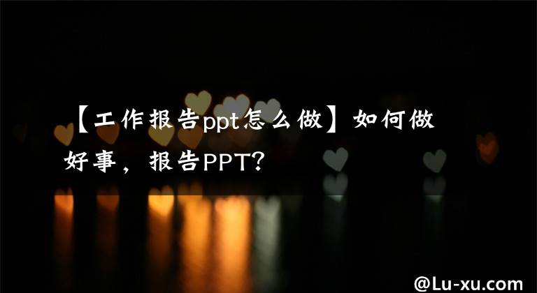 【工作報(bào)告ppt怎么做】如何做好事，報(bào)告PPT？