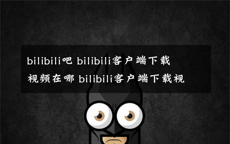 bilibili吧 bilibili客戶端下載視頻在哪 bilibili客戶端下載視頻在哪個(gè)文件夾