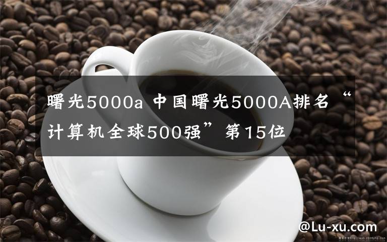 曙光5000a 中國曙光5000A排名“計算機全球500強”第15位