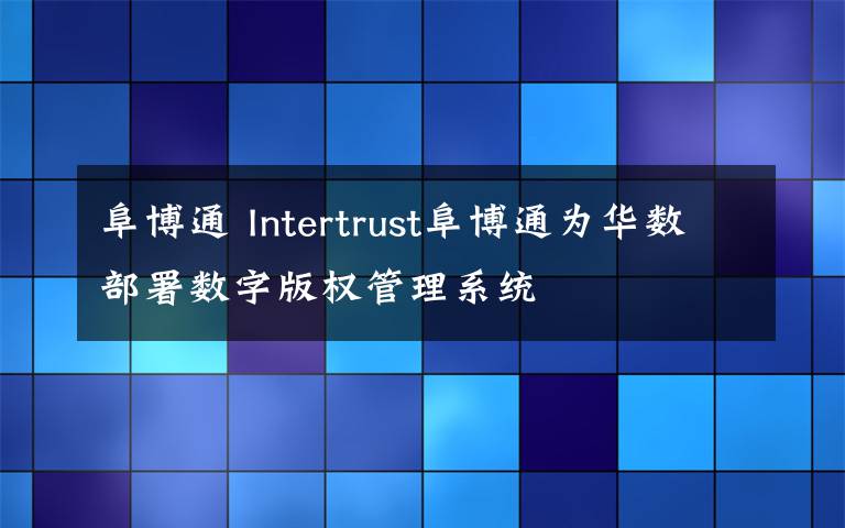 阜博通 Intertrust阜博通為華數(shù)部署數(shù)字版權(quán)管理系統(tǒng)