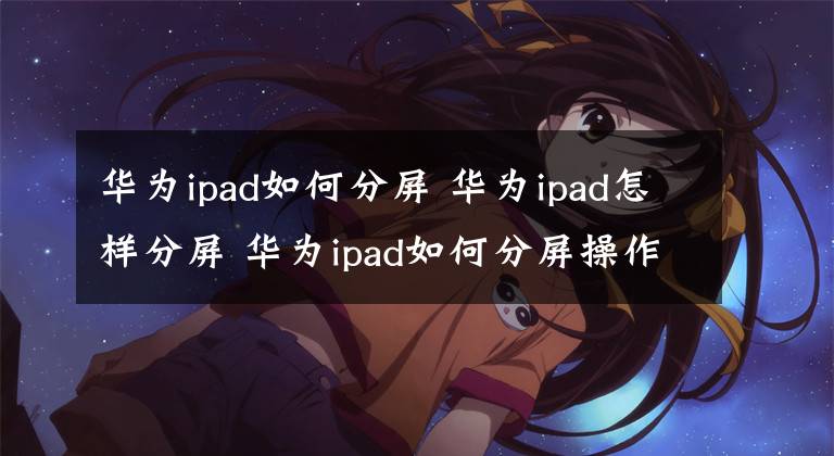 華為ipad如何分屏 華為ipad怎樣分屏 華為ipad如何分屏操作