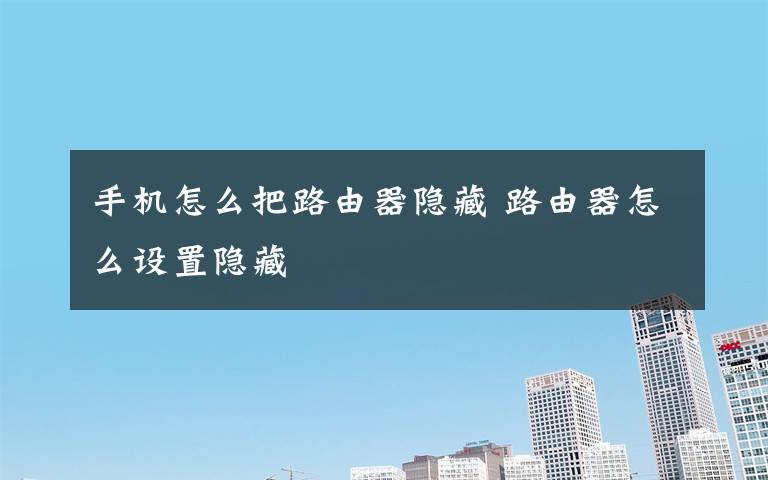 手機怎么把路由器隱藏 路由器怎么設(shè)置隱藏