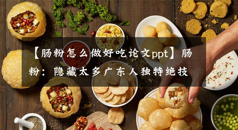 【腸粉怎么做好吃論文ppt】腸粉：隱藏太多廣東人獨特絕技的零食。