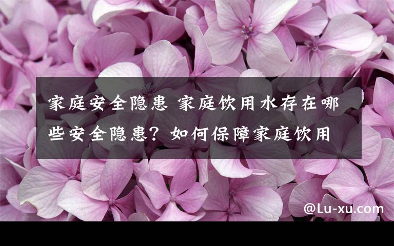 家庭安全隱患 家庭飲用水存在哪些安全隱患？如何保障家庭飲用水安全