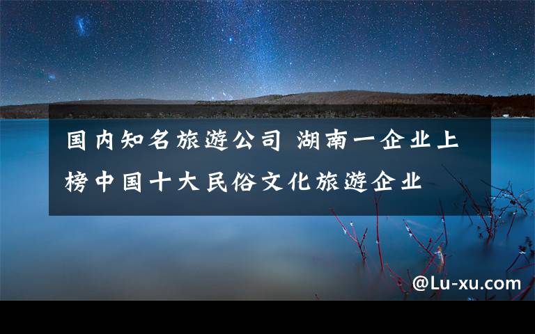 國內(nèi)知名旅游公司 湖南一企業(yè)上榜中國十大民俗文化旅游企業(yè)