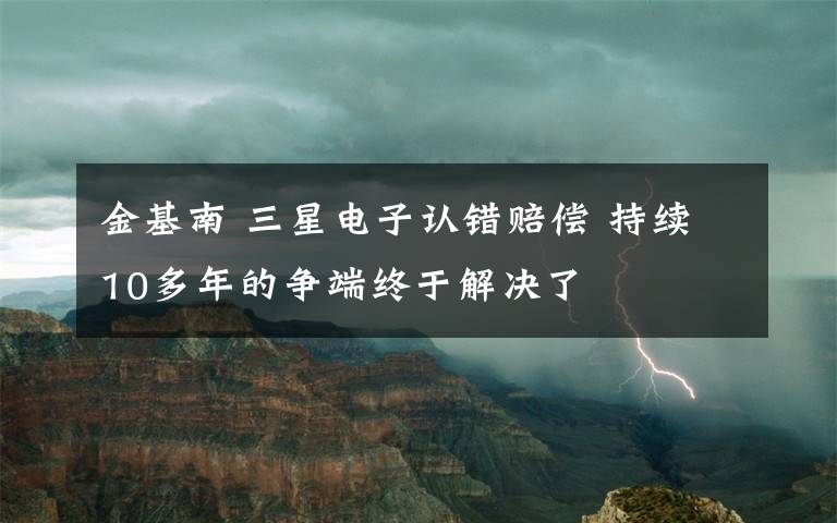 金基南 三星電子認(rèn)錯(cuò)賠償 持續(xù)10多年的爭(zhēng)端終于解決了