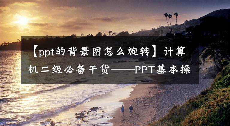 【ppt的背景圖怎么旋轉(zhuǎn)】計(jì)算機(jī)二級必備干貨——PPT基本操作篇(2)