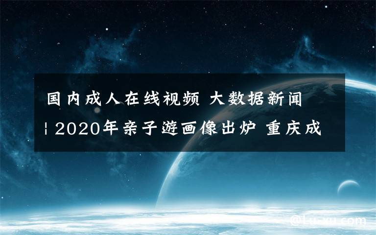 國內(nèi)成人在線視頻 大數(shù)據(jù)新聞 | 2020年親子游畫像出爐 重慶成熱門目的地全國第三