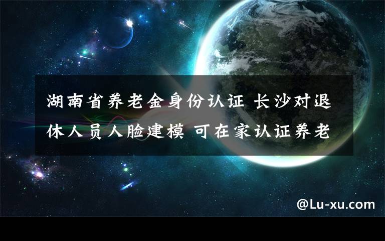 湖南省養(yǎng)老金身份認證 長沙對退休人員人臉建模 可在家認證養(yǎng)老金身份