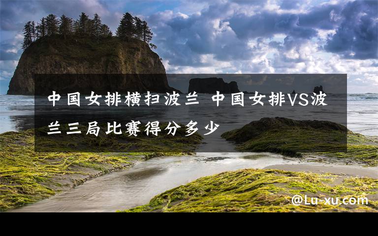 中國女排橫掃波蘭 中國女排VS波蘭三局比賽得分多少