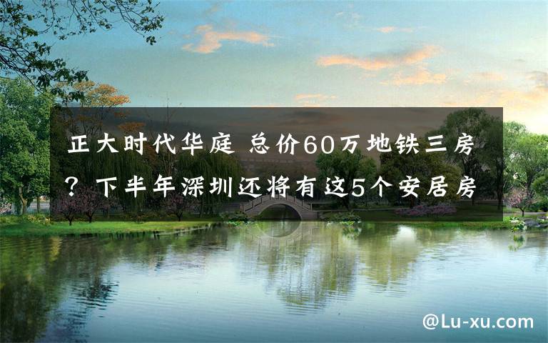 正大時(shí)代華庭 總價(jià)60萬地鐵三房？下半年深圳還將有這5個(gè)安居房項(xiàng)目