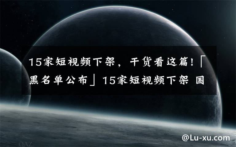 15家短視頻下架，干貨看這篇!「黑名單公布」15家短視頻下架 國家版權(quán)局重點(diǎn)約談15家企業(yè)