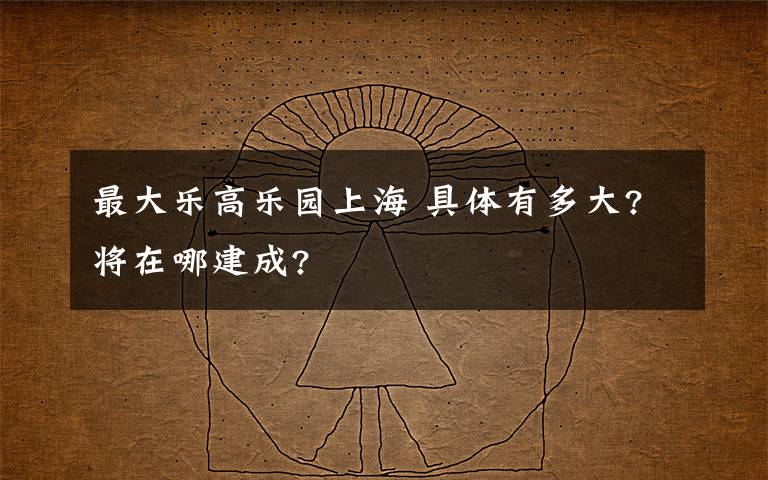 最大樂高樂園上海 具體有多大?將在哪建成?