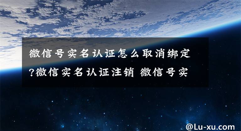 微信號實名認證怎么取消綁定?微信實名認證注銷 微信號實名注銷的方法