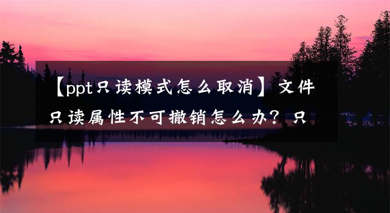 【ppt只讀模式怎么取消】文件只讀屬性不可撤銷怎么辦？只讀屬性是不能更改的解決方法