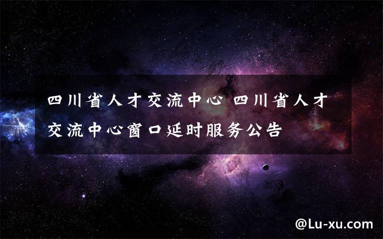 四川省人才交流中心 四川省人才交流中心窗口延時(shí)服務(wù)公告