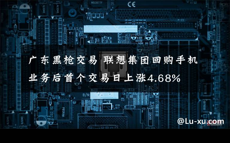 廣東黑槍交易 聯(lián)想集團(tuán)回購(gòu)手機(jī)業(yè)務(wù)后首個(gè)交易日上漲4.68%