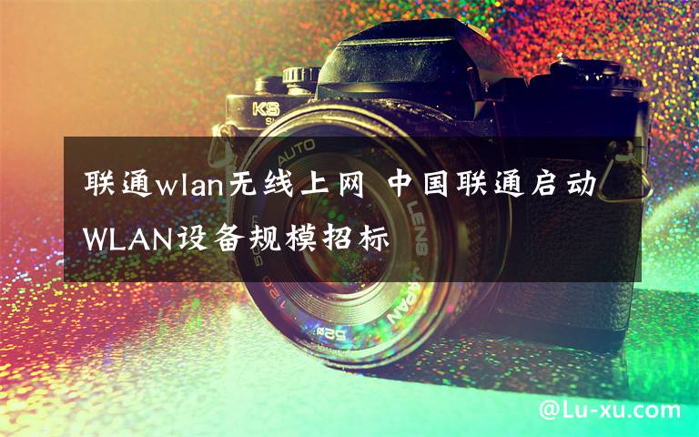 聯(lián)通wlan無(wú)線上網(wǎng) 中國(guó)聯(lián)通啟動(dòng)WLAN設(shè)備規(guī)模招標(biāo)