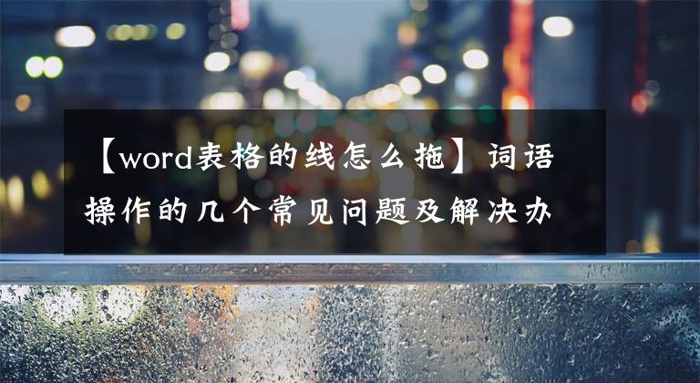 【word表格的線怎么拖】詞語操作的幾個(gè)常見問題及解決辦法(三)