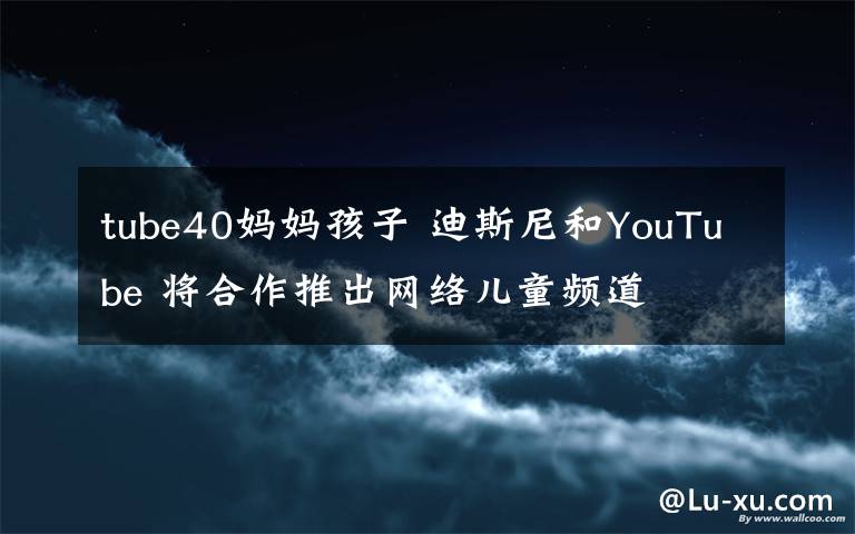 tube40媽媽孩子 迪斯尼和YouTube 將合作推出網(wǎng)絡(luò)兒童頻道