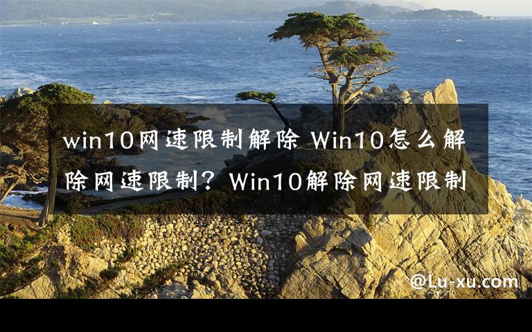 win10網(wǎng)速限制解除 Win10怎么解除網(wǎng)速限制？Win10解除網(wǎng)速限制的方法