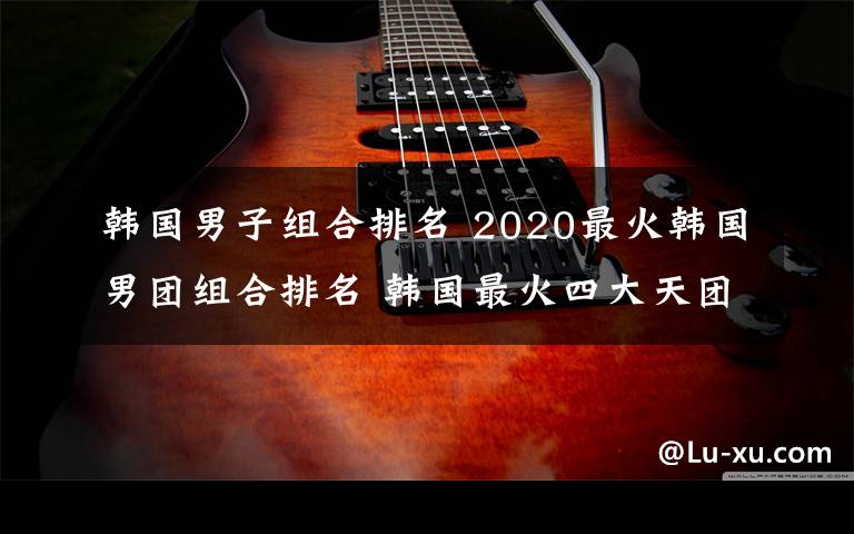 韓國男子組合排名 2020最火韓國男團組合排名 韓國最火四大天團排行榜