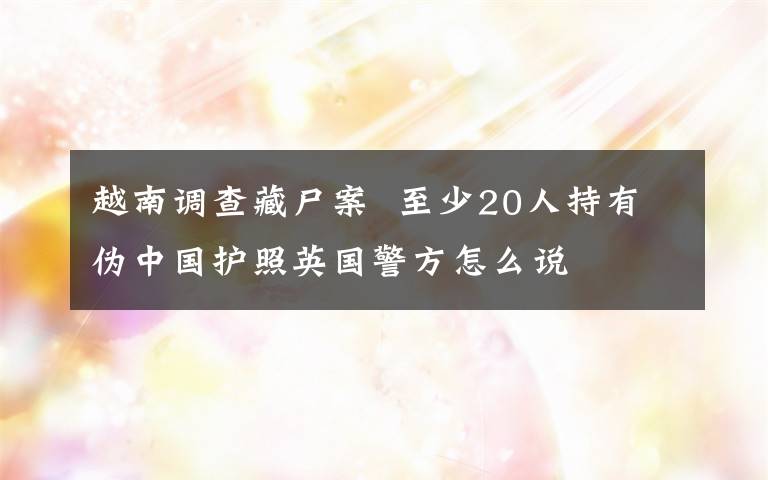 越南調(diào)查藏尸案  至少20人持有偽中國(guó)護(hù)照英國(guó)警方怎么說(shuō)