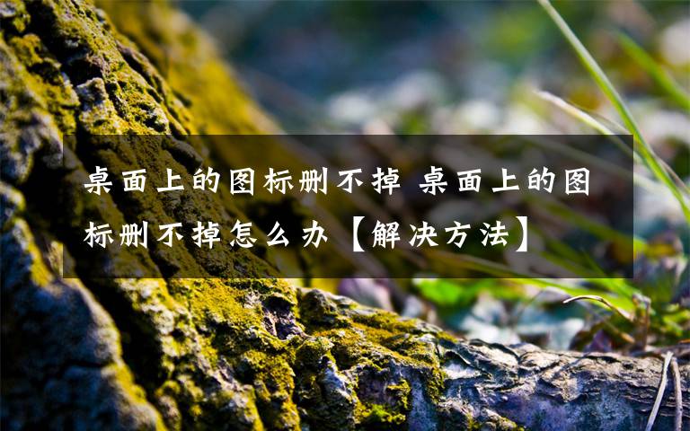 桌面上的圖標(biāo)刪不掉 桌面上的圖標(biāo)刪不掉怎么辦【解決方法】