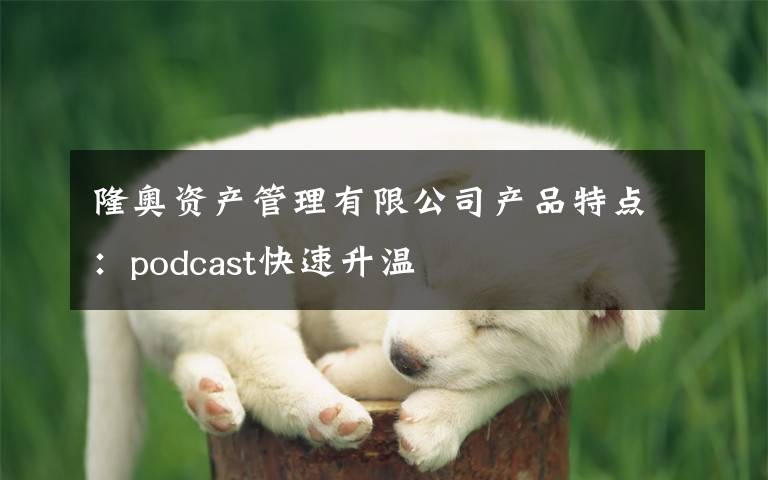 隆奧資產(chǎn)管理有限公司產(chǎn)品特點(diǎn)：podcast快速升溫