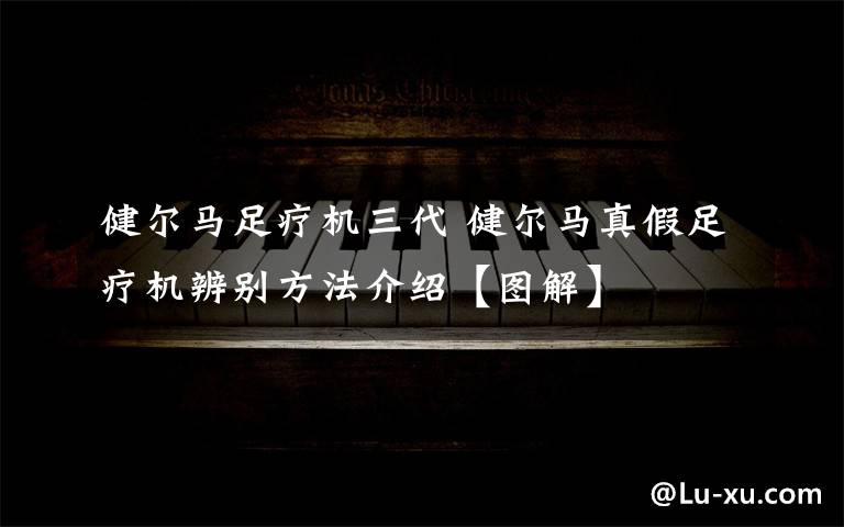 健爾馬足療機(jī)三代 健爾馬真假足療機(jī)辨別方法介紹【圖解】