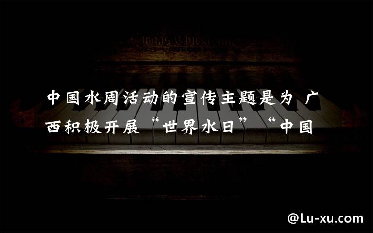 中國水周活動的宣傳主題是為 廣西積極開展“世界水日”“中國水周”宣傳活動