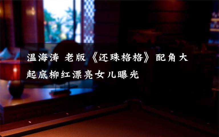 溫海濤 老版《還珠格格》配角大起底柳紅漂亮女兒曝光