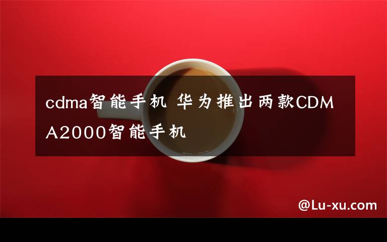 cdma智能手機(jī) 華為推出兩款CDMA2000智能手機(jī)