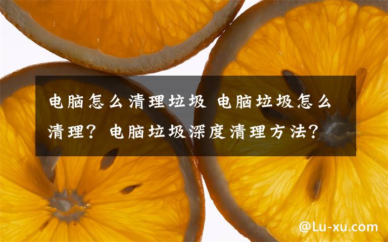 電腦怎么清理垃圾 電腦垃圾怎么清理？電腦垃圾深度清理方法？