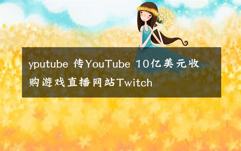 yputube 傳YouTube 10億美元收購游戲直播網(wǎng)站Twitch