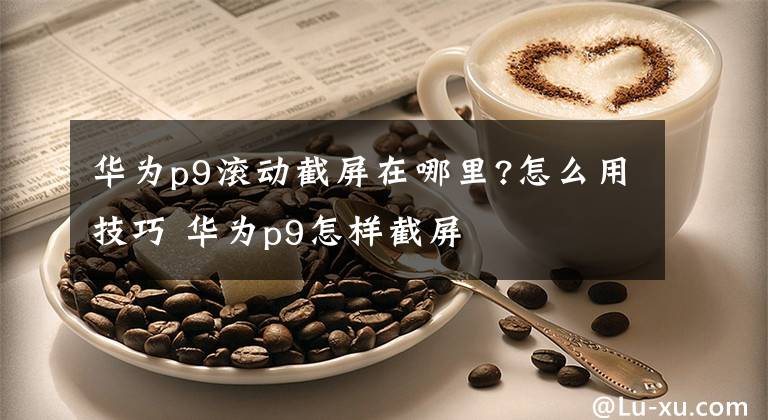 華為p9滾動(dòng)截屏在哪里?怎么用技巧 華為p9怎樣截屏