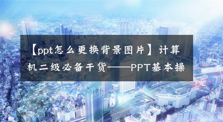 【ppt怎么更換背景圖片】計(jì)算機(jī)二級(jí)必備干貨——PPT基本操作篇(2)