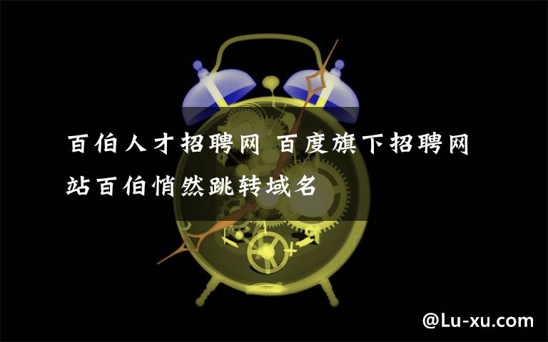 百伯人才招聘網(wǎng) 百度旗下招聘網(wǎng)站百伯悄然跳轉(zhuǎn)域名