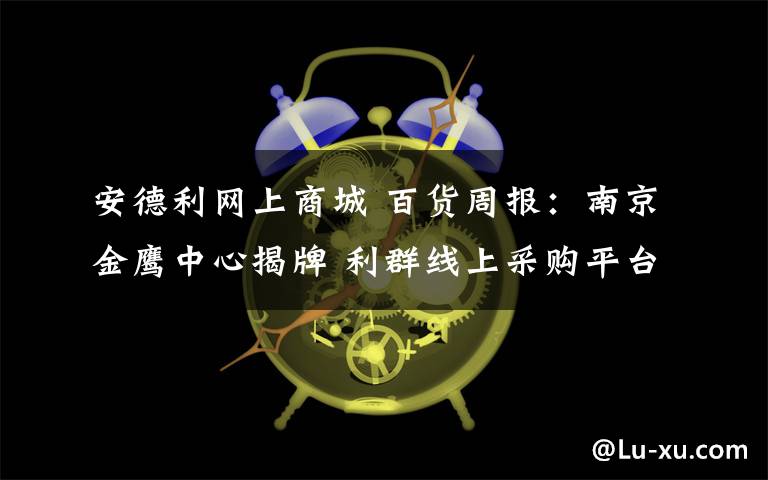 安德利網(wǎng)上商城 百貨周報(bào)：南京金鷹中心揭牌 利群線上采購平臺(tái)上線